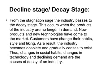 Decline stage/ Decay Stage:
• From the stagnation sage the industry passes to
  the decay stage. This occurs when the products
  of the industry are no longer in demand. New
  products and new technologies have come to
  the market. Customers have change their habits,
  style and liking. As a result, the industry
  becomes obsolete and gradually ceases to exist.
  Thus, changes in social habits, changes in
  technology and declining demand are the
  causes of decay of an industry.
 