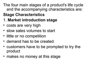The four main stages of a product's life cycle
  and the accompanying characteristics are:
Stage Characteristics
1. Market introduction stage
• costs are very high
• slow sales volumes to start
• little or no competition
• demand has to be created
• customers have to be prompted to try the
  product
• makes no money at this stage
 