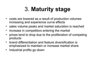 3. Maturity stage
• costs are lowered as a result of production volumes
  increasing and experience curve effects
• sales volume peaks and market saturation is reached
• increase in competitors entering the market
• prices tend to drop due to the proliferation of competing
  products
• brand differentiation and feature diversification is
  emphasized to maintain or increase market share
• Industrial profits go down
 