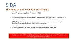 Síndrome de inmunodeficiencia adquirida
• Virus de la inmunodeficiencia humana (VIH).
• El virus afecta progresivamente células fundamentales del sistema inmunológico.
• SIDA: Conjunto de signos y síntomas que aparecen como consecuencia del
debilitamiento y afección del sistema inmunológico.
• El SIDA representa la última etapa clínica de la infección por el VIH.
Una persona tiene SIDA cuando después de un tiempo de infectarse con el VIH, comienza a
desarrollar padecimientos específicos.
 