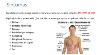 Cuando la persona empieza a sentirse mal y tener síntomas, ya se le considera ENFERMA DE SIDA
Al principio de la enfermedad, las manifestaciones que aparecen y duran más de un mes:
 Fiebre
 Sudores nocturnos
 Diarrea
 Pérdida rápida de peso
 Cansancio
 Ganglios inflamados
 Erupciones en la piel
 Pulmonía
 Tos
 