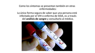 Como los síntomas se presentan también en otras
enfermedades:
La única forma segura de saber que una persona está
infectada por el VIH o enferma de SIDA, es a través
del análisis de sangre y consultarlo al médico.
 
