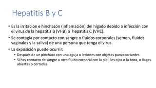 • Es la irritación e hinchazón (inflamación) del hígado debido a infección con
el virus de la hepatitis B (VHB) o hepatitis C (VHC).
• Se contagia por contacto con sangre o fluidos corporales (semen, fluidos
vaginales y la saliva) de una persona que tenga el virus.
• La exposición puede ocurrir:
• Después de un pinchazo con una aguja o lesiones con objetos punzocortantes
• Si hay contacto de sangre u otro fluido corporal con la piel, los ojos o la boca, o llagas
abiertas o cortadas
 