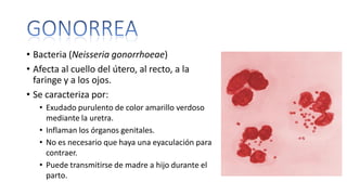 • Bacteria (Neisseria gonorrhoeae)
• Afecta al cuello del útero, al recto, a la
faringe y a los ojos.
• Se caracteriza por:
• Exudado purulento de color amarillo verdoso
mediante la uretra.
• Inflaman los órganos genitales.
• No es necesario que haya una eyaculación para
contraer.
• Puede transmitirse de madre a hijo durante el
parto.
 