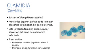 • Bacteria Chlamydia trachomatis
• Afectar los órganos genitales de la mujer
causando inflamación del cuello uterino.
• Esta infección también puede causar
secreción del pene en un hombre
infectado.
• Transmisión:
• Relaciones sexuales vaginales, orales o
anales.
• De madre a hijo durante el parto vaginal.
 
