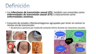 • Las infecciones de transmisión sexual (ITS), también son conocidas como
enfermedades de transmisión sexual (ETS) o clásicamente como
enfermedades venéreas.
• Conjunto de estados infectocontagiosos agrupadas por tener en común la
misma vía de transmisión:
• de persona a persona por medio de contacto íntimo durante las relaciones sexuales.
 
