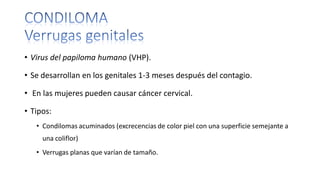 • Virus del papiloma humano (VHP).
• Se desarrollan en los genitales 1-3 meses después del contagio.
• En las mujeres pueden causar cáncer cervical.
• Tipos:
• Condilomas acuminados (excrecencias de color piel con una superficie semejante a
una coliflor)
• Verrugas planas que varían de tamaño.
 