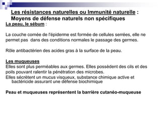 Les résistances naturelles ou Immunité naturelle :
Moyens de défense naturels non spécifiques
La peau, le sébum :
La couche cornée de l'épiderme est formée de cellules serrées, elle ne
permet pas dans des conditions normales le passage des germes.
Rôle antibactérien des acides gras à la surface de la peau.
Les muqueuses
Elles sont plus perméables aux germes. Elles possèdent des cils et des
poils pouvant ralentir la pénétration des microbes.
Elles sécrètent un mucus visqueux, substance chimique active et
bactéricide assurant une défense biochimique
Peau et muqueuses représentent la barrière cutanéo-muqueuse
 