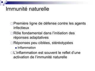 Immunité naturelle
Première ligne de défense contre les agents
infectieux
Rôle fondamental dans l’initiation des
réponses adaptatives
Réponses peu ciblées, stéréotypées
 Inflammation
L’inflammation est souvent le reflet d’une
activation de l’immunité naturelle
 