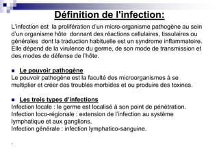 Définition de l'infection:
L’infection est la prolifération d’un micro-organisme pathogène au sein
d’un organisme hôte donnant des réactions cellulaires, tissulaires ou
générales dont la traduction habituelle est un syndrome inflammatoire.
Elle dépend de la virulence du germe, de son mode de transmission et
des modes de défense de l’hôte.
 Le pouvoir pathogène
Le pouvoir pathogène est la faculté des microorganismes à se
multiplier et créer des troubles morbides et ou produire des toxines.
 Les trois types d’infections
Infection locale : le germe est localisé à son point de pénétration.
Infection loco-régionale : extension de l’infection au système
lymphatique et aux ganglions.
Infection générale : infection lymphatico-sanguine.
.
 