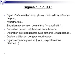 Signes cliniques :
- Signe d'inflammation avec plus ou moins de la présence
de pus ,
- hyperthermie ,
- Sudation et sensation de malaise " chaud/froid ",
- Sensation de soif , sécheresse de la bouche,
- Altération de l'état général avec asthénie , inappétence ,
- Douleurs diffusent de types courbatures,
- Signes accompagnateurs ( toux , expectorations ,
diarrhée...).
.
 