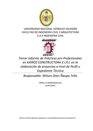 UNIVERSIDAD NACIONAL HERMILIO VALDIZÁN
FACULTAD DE INGENIERIA CIVIL Y ARQUITECTURA
E.A.P INGENIERIA CIVIL
Tercer Informe de Prácticas pre-Profesionales
en KAIROZ CONSTRUCTORA E.I.R.L en la
elaboración de proyectos a nivel de Perfil y
Expediente Técnico
Responsable: Wilson Diter Ñaupa Tello
Wilson_19_06@hotmail.com
01/07/2015
“Año de la Diversificación productiva y del fortalecimiento de la educación”
 