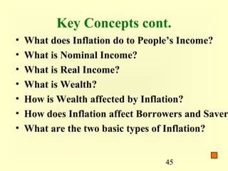 Key Concepts cont.
•   What does Inflation do to People’s Income?
•   What is Nominal Income?
•   What is Real Income?
•   What is Wealth?
•   How is Wealth affected by Inflation?
•   How does Inflation affect Borrowers and Saver
•   What are the two basic types of Inflation?


                                   45
 