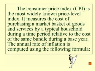 The consumer price index (CPI) is
the most widely known price-level
index. It measures the cost of
purchasing a market basket of goods
and services by a typical household
during a time period relative to the cost
of the same bundle during a base year.
The annual rate of inflation is
computed using the following formula:


                              49
 