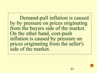 Demand-pull inflation is caused
by by pressure on prices originating
from the buyers side of the market.
On the other hand, cost-push
inflation is caused by pressure on
prices originating from the seller's
side of the market.


                           57
 