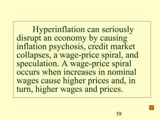 Hyperinflation can seriously
disrupt an economy by causing
inflation psychosis, credit market
collapses, a wage-price spiral, and
speculation. A wage-price spiral
occurs when increases in nominal
wages cause higher prices and, in
turn, higher wages and prices.

                            58
 