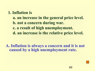 1. Inflation is
    a. an increase in the general price level.
    b. not a concern during war.
    c. a result of high unemployment.
    d. an increase is the relative price level.


A. Inflation is always a concern and it is not
 caused by a high unemployment rate.



                                      60
 