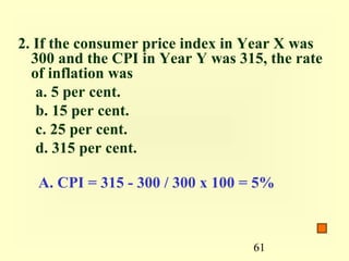 2. If the consumer price index in Year X was
  300 and the CPI in Year Y was 315, the rate
  of inflation was
   a. 5 per cent.
   b. 15 per cent.
   c. 25 per cent.
   d. 315 per cent.

   A. CPI = 315 - 300 / 300 x 100 = 5%



                                  61
 