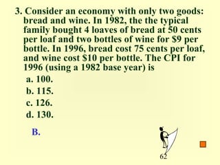 3. Consider an economy with only two goods:
  bread and wine. In 1982, the the typical
  family bought 4 loaves of bread at 50 cents
  per loaf and two bottles of wine for $9 per
  bottle. In 1996, bread cost 75 cents per loaf,
  and wine cost $10 per bottle. The CPI for
  1996 (using a 1982 base year) is
   a. 100.
   b. 115.
   c. 126.
   d. 130.
    B.

                                    62
 