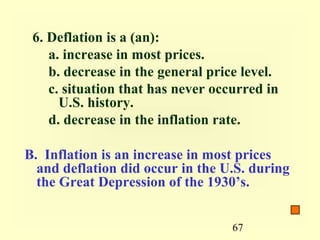 6. Deflation is a (an):
    a. increase in most prices.
    b. decrease in the general price level.
    c. situation that has never occurred in
      U.S. history.
    d. decrease in the inflation rate.

B. Inflation is an increase in most prices
  and deflation did occur in the U.S. during
  the Great Depression of the 1930’s.


                                   67
 