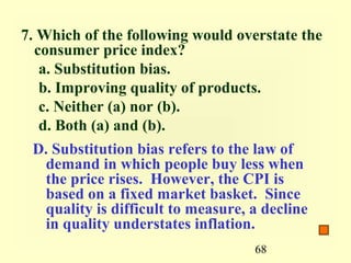 7. Which of the following would overstate the
  consumer price index?
   a. Substitution bias.
   b. Improving quality of products.
   c. Neither (a) nor (b).
   d. Both (a) and (b).
 D. Substitution bias refers to the law of
  demand in which people buy less when
  the price rises. However, the CPI is
  based on a fixed market basket. Since
  quality is difficult to measure, a decline
  in quality understates inflation.
                                   68
 