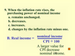 9. When the inflation rate rises, the
  purchasing power of nominal income
   a. remains unchanged.
   b. decreases.
   c. increases.
   d. changes by the inflation rate minus one.

                  nominal income
 B. Real income =
                      CPI ÷ 100
                  A larger value for
                   CPI decrease
                   nominal income.
                              70
 