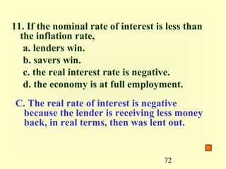 11. If the nominal rate of interest is less than
  the inflation rate,
   a. lenders win.
   b. savers win.
   c. the real interest rate is negative.
   d. the economy is at full employment.
C. The real rate of interest is negative
 because the lender is receiving less money
 back, in real terms, then was lent out.


                                      72
 