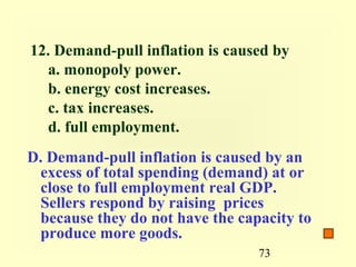 12. Demand-pull inflation is caused by
  a. monopoly power.
  b. energy cost increases.
  c. tax increases.
  d. full employment.
D. Demand-pull inflation is caused by an
 excess of total spending (demand) at or
 close to full employment real GDP.
 Sellers respond by raising prices
 because they do not have the capacity to
 produce more goods.
                                 73
 