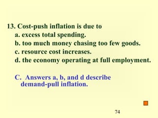13. Cost-push inflation is due to
  a. excess total spending.
  b. too much money chasing too few goods.
  c. resource cost increases.
  d. the economy operating at full employment.

  C. Answers a, b, and d describe
   demand-pull inflation.


                                    74
 