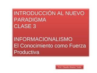 Prof. Claudio Alvarez Terán INTRODUCCIÓN AL NUEVO PARADIGMA CLASE 3 INFORMACIONALISMO El Conocimiento como Fuerza Productiva 