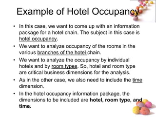 #
Example of Hotel Occupancy
• In this case, we want to come up with an information
package for a hotel chain. The subject in this case is
hotel occupancy.
• We want to analyze occupancy of the rooms in the
various branches of the hotel chain.
• We want to analyze the occupancy by individual
hotels and by room types. So, hotel and room type
are critical business dimensions for the analysis.
• As in the other case, we also need to include the time
dimension.
• In the hotel occupancy information package, the
dimensions to be included are hotel, room type, and
time.
 