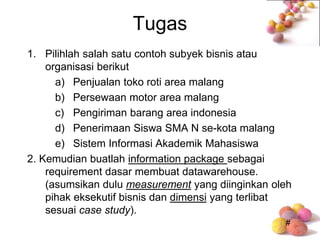 #
Tugas
1. Pilihlah salah satu contoh subyek bisnis atau
organisasi berikut
a) Penjualan toko roti area malang
b) Persewaan motor area malang
c) Pengiriman barang area indonesia
d) Penerimaan Siswa SMA N se-kota malang
e) Sistem Informasi Akademik Mahasiswa
2. Kemudian buatlah information package sebagai
requirement dasar membuat datawarehouse.
(asumsikan dulu measurement yang diinginkan oleh
pihak eksekutif bisnis dan dimensi yang terlibat
sesuai case study).
 