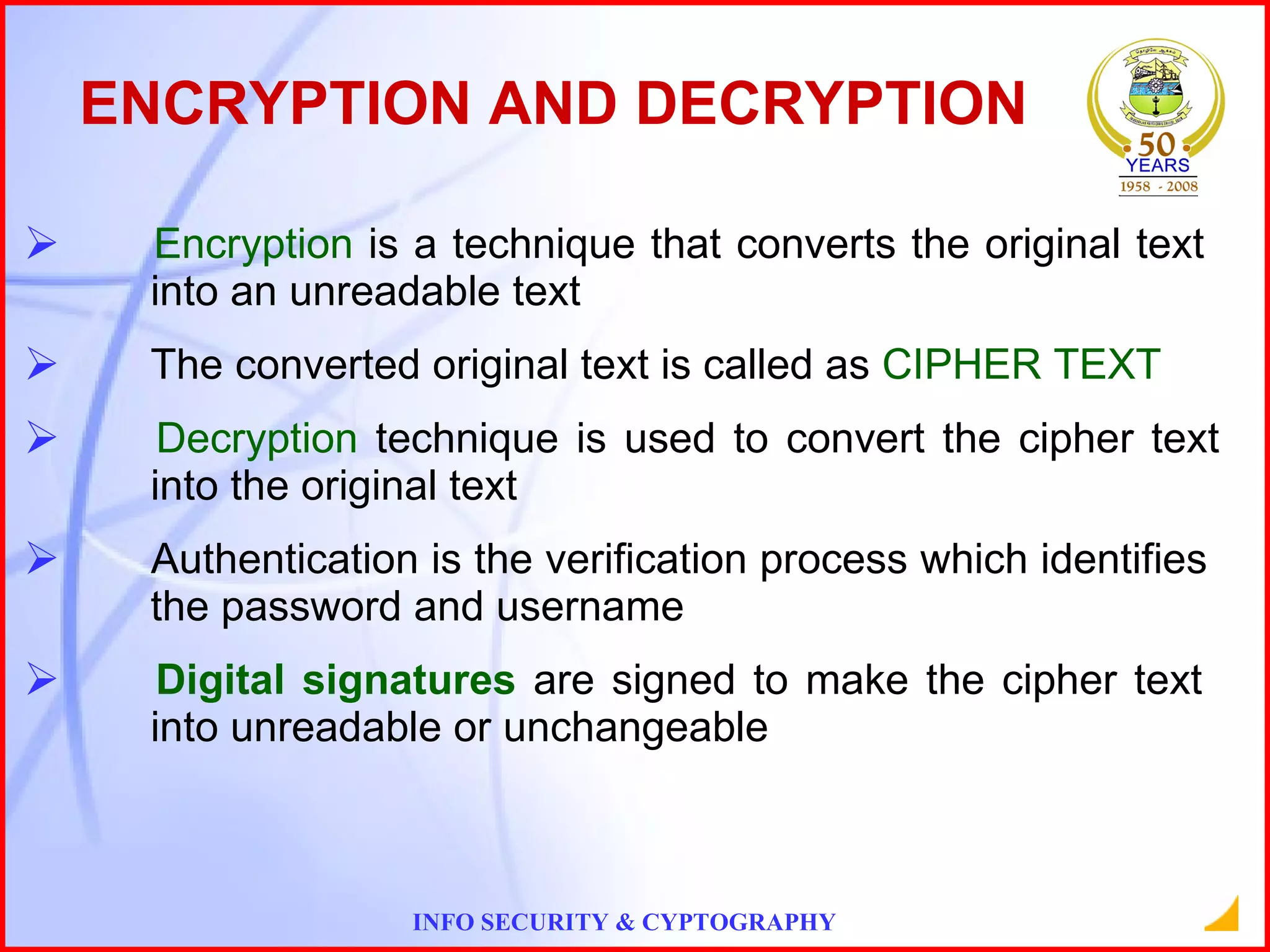 ENCRYPTION AND DECRYPTION Encryption  is a technique that converts the original text  into an unreadable text The converted original text is called as  CIPHER TEXT Decryption  technique is used to convert the cipher text  into the original text  Authentication is the verification process which identifies  the password and username Digital signatures  are signed to make the cipher text  into unreadable or unchangeable 