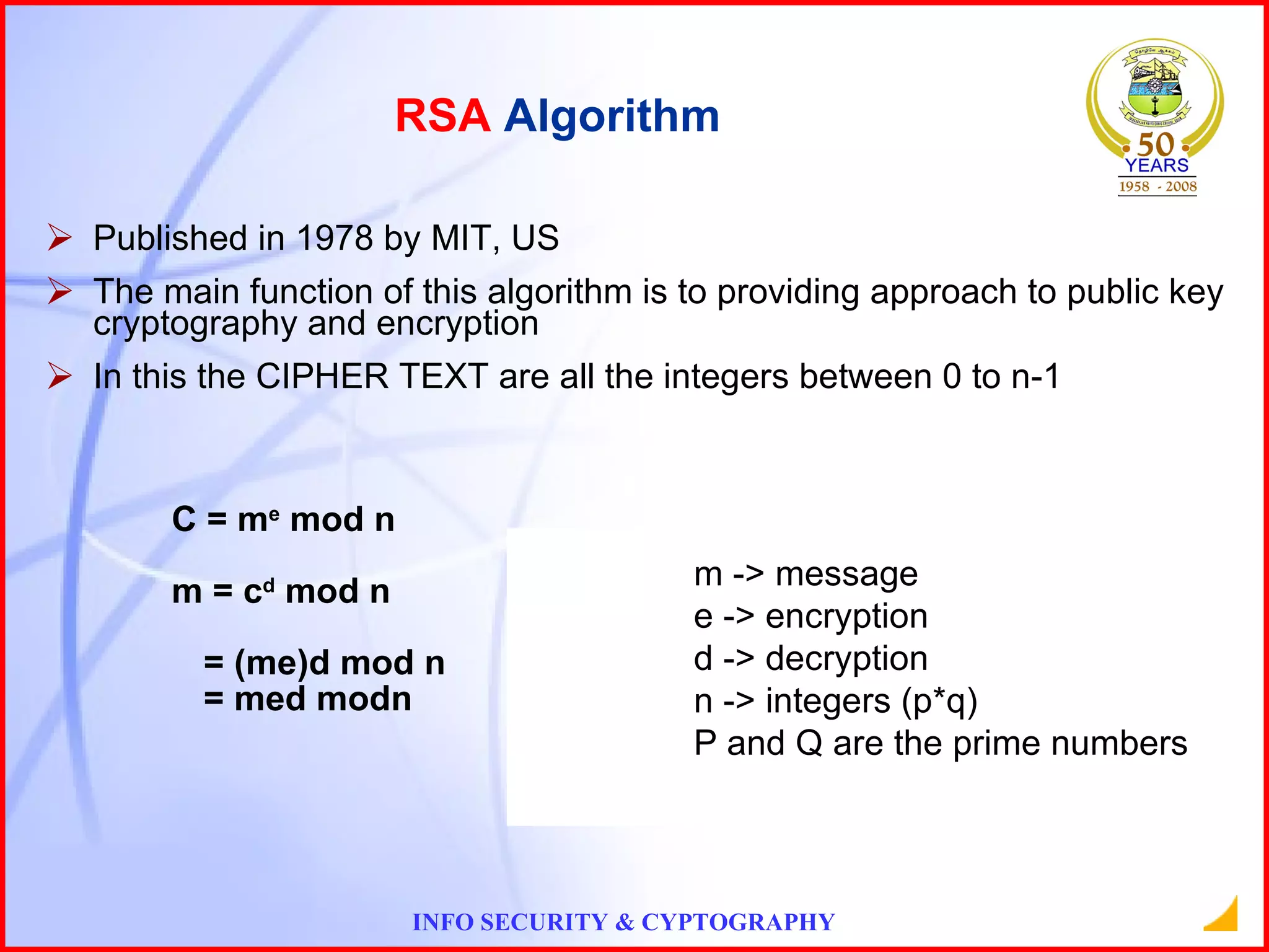 Published in 1978 by MIT, US The main function of this algorithm is to providing approach to public key cryptography and encryption In this the CIPHER TEXT are all the integers between 0 to n-1 C = m e  mod n m = c d  mod n = (me)d mod n = med modn RSA  Algorithm m -> message e -> encryption d -> decryption n -> integers (p*q) P and Q are the prime numbers 