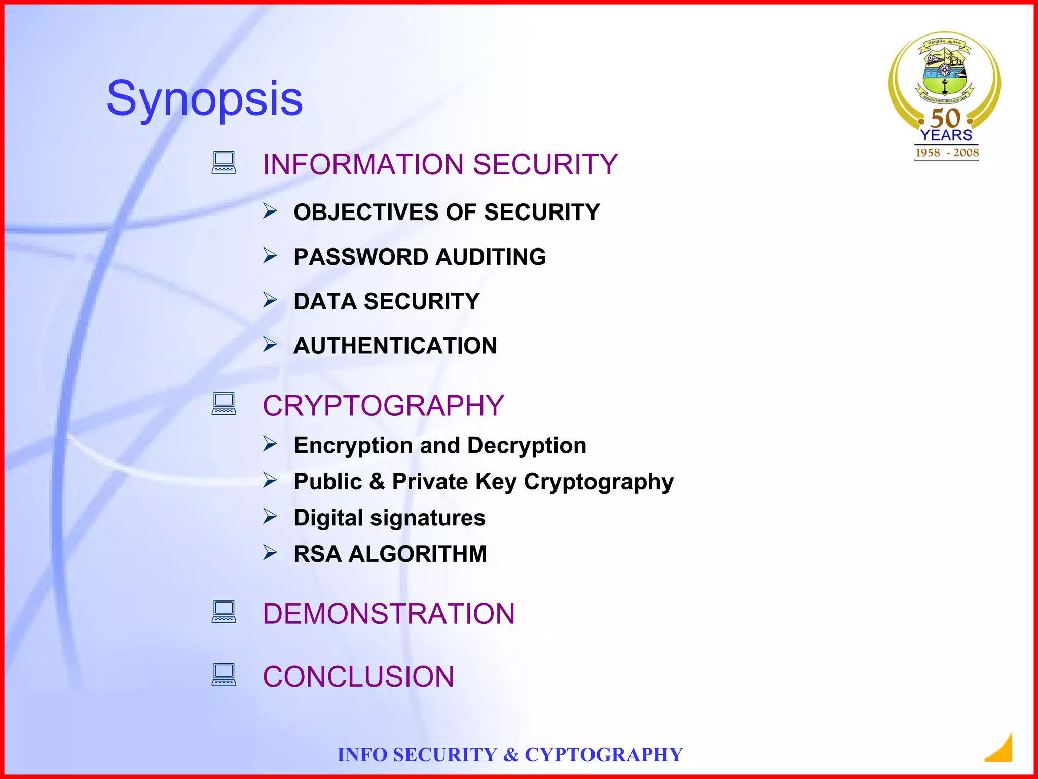INFORMATION SECURITY OBJECTIVES OF SECURITY PASSWORD AUDITING DATA SECURITY AUTHENTICATION CRYPTOGRAPHY Encryption and Decryption Public & Private Key Cryptography Digital signatures RSA ALGORITHM DEMONSTRATION CONCLUSION Synopsis 