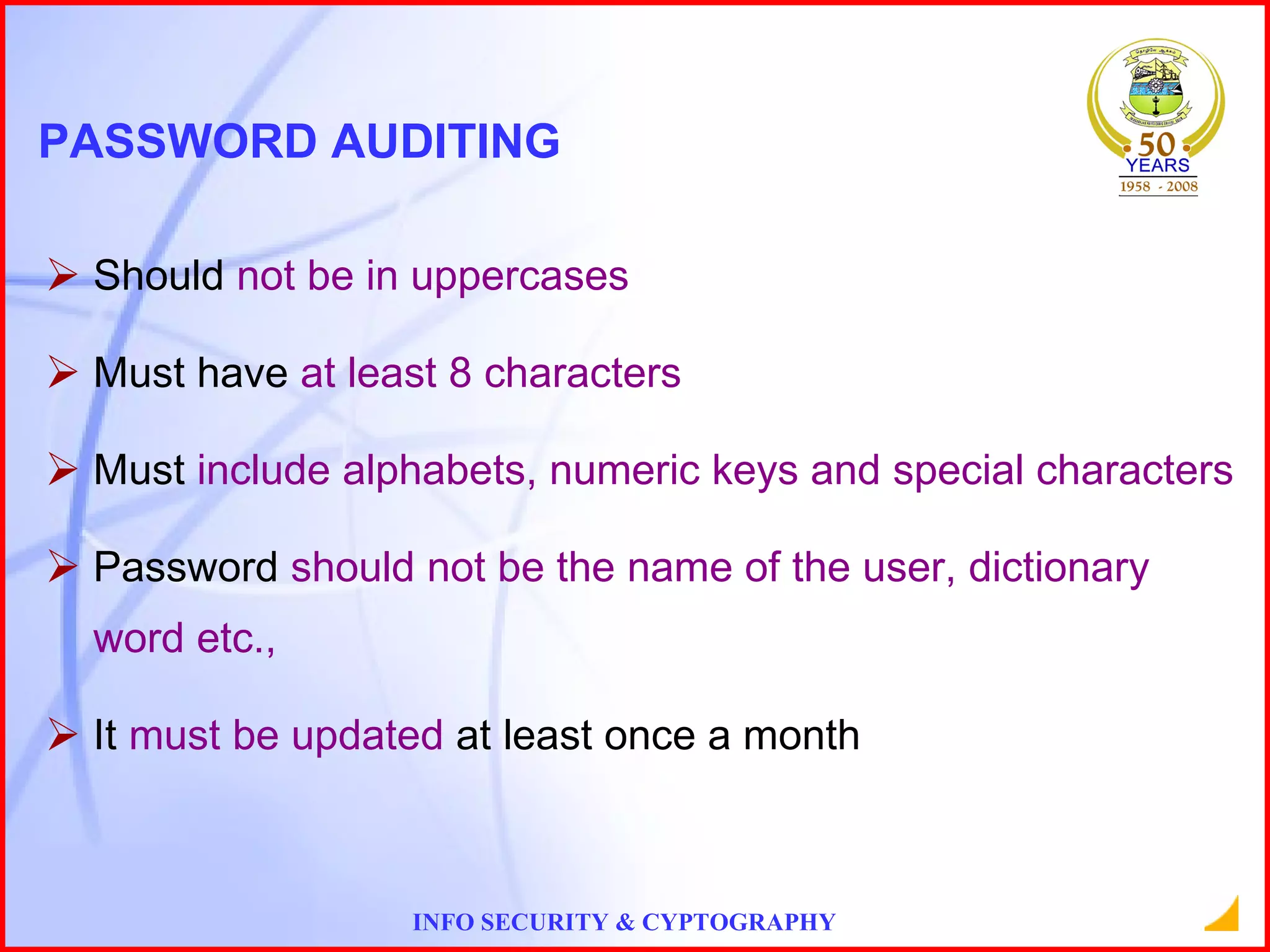 PASSWORD AUDITING Should  not be in uppercases Must have  at least 8 characters Must  include alphabets, numeric keys and special characters Password  should not be the name of the user, dictionary word etc., It  must be updated  at least once a month 