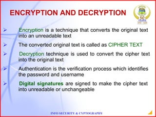 ENCRYPTION AND DECRYPTION Encryption  is a technique that converts the original text  into an unreadable text The converted original text is called as  CIPHER TEXT Decryption  technique is used to convert the cipher text  into the original text  Authentication is the verification process which identifies  the password and username Digital signatures  are signed to make the cipher text  into unreadable or unchangeable 