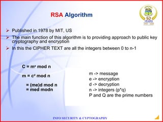 Published in 1978 by MIT, US The main function of this algorithm is to providing approach to public key cryptography and encryption In this the CIPHER TEXT are all the integers between 0 to n-1 C = m e  mod n m = c d  mod n = (me)d mod n = med modn RSA  Algorithm m -> message e -> encryption d -> decryption n -> integers (p*q) P and Q are the prime numbers 