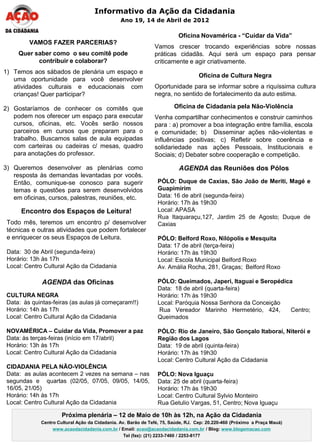 Informativo da Ação da Cidadania
                                                Ano 19, 14 de Abril de 2012

                                                                         Oficina Novamérica - “Cuidar da Vida”
         VAMOS FAZER PARCERIAS?
                                                               Vamos crescer trocando experiências sobre nossas
     Quer saber como o seu comitê pode                         práticas cidadãs. Aqui será um espaço para pensar
           contribuir e colaborar?                             criticamente e agir criativamente.
1) Temos aos sábados de plenária um espaço e
                                                                                  Oficina de Cultura Negra
   uma oportunidade para você desenvolver
   atividades culturais e educacionais com                     Oportunidade para se informar sobre a riquíssima cultura
   crianças! Quer participar?                                  negra, no sentido de fortalecimento da auto estima.

2) Gostaríamos de conhecer os comitês que                               Oficina de Cidadania pela Não-Violência
   podem nos oferecer um espaço para executar                  Venha compartilhar conhecimentos e construir caminhos
   cursos, oficinas, etc. Vocês serão nossos                   para : a) promover a boa integração entre família, escola
   parceiros em cursos que preparam para o                     e comunidade; b) Disseminar ações não-violentas e
   trabalho. Buscamos salas de aula equipadas                  influências positivas; c) Refletir sobre coerência e
   com carteiras ou cadeiras c/ mesas, quadro                  solidariedade nas ações Pessoais, Institucionais e
   para anotações do professor.                                Sociais; d) Debater sobre cooperação e competição.

3) Queremos desenvolver as plenárias como                                 AGENDA das Reuniões dos Pólos
   resposta às demandas levantadas por vocês.
   Então, comunique-se conosco para sugerir                     PÓLO: Duque de Caxias, São João de Meriti, Magé e
   temas e questões para serem desenvolvidos                    Guapimirim
   em oficinas, cursos, palestras, reuniões, etc.               Data: 16 de abril (segunda-feira)
                                                                Horário: 17h às 19h30
      Encontro dos Espaços de Leitura!                          Local: APASA
                                                                Rua Itaquaraçu,127, Jardim 25 de Agosto; Duque de
 Todo mês, teremos um encontro p/ desenvolver                   Caxias
 técnicas e outras atividades que podem fortalecer
 e enriquecer os seus Espaços de Leitura.                       PÓLO: Belford Roxo, Nilópolis e Mesquita
                                                                Data: 17 de abril (terça-feira)
 Data: 30 de Abril (segunda-feira)                              Horário: 17h às 19h30
 Horário: 13h às 17h                                            Local: Escola Municipal Belford Roxo
 Local: Centro Cultural Ação da Cidadania                       Av. Amália Rocha, 281, Graças; Belford Roxo

              AGENDA das Oficinas                               PÓLO: Queimados, Japeri, Itaguaí e Seropédica
                                                                Data: 18 de abril (quarta-feira)
 CULTURA NEGRA                                                  Horário: 17h às 19h30
 Data: às quintas-feiras (as aulas já começaram!!)              Local: Paróquia Nossa Senhora da Conceição
 Horário: 14h às 17h                                            Rua Vereador Marinho Hermetério, 424,       Centro;
 Local: Centro Cultural Ação da Cidadania                       Queimados

 NOVAMÉRICA – Cuidar da Vida, Promover a paz                    PÓLO: Rio de Janeiro, São Gonçalo Itaboraí, Niterói e
 Data: às terças-feiras (início em 17/abril)                    Região dos Lagos
 Horário: 13h às 17h                                            Data: 19 de abril (quinta-feira)
 Local: Centro Cultural Ação da Cidadania                       Horário: 17h às 19h30
                                                                Local: Centro Cultural Ação da Cidadania
 CIDADANIA PELA NÃO-VIOLÊNCIA
 Data: as aulas acontecem 2 vezes na semana – nas               PÓLO: Nova Iguaçu
 segundas e quartas (02/05, 07/05, 09/05, 14/05,                Data: 25 de abril (quarta-feira)
 16/05, 21/05)                                                  Horário: 17h às 19h30
 Horário: 14h às 17h                                            Local: Centro Cultural Sylvio Monteiro
 Local: Centro Cultural Ação da Cidadania                       Rua Getulio Vargas, 51, Centro; Nova Iguaçu

                      Próxima plenária – 12 de Maio de 10h às 12h, na Ação da Cidadania
             Centro Cultural Ação da Cidadania. Av. Barão de Tefé, 75, Saúde, RJ. Cep: 20.220-460 (Próximo a Praça Mauá)
                  www.acaodacidadania.com.br / Email: acao@acaodacidadania.com.br / Blog: www.blogemacao.com
                                                  Tel (fax): (21) 2233-7460 / 2253-8177
 
