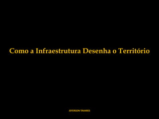 Como a Infraestrutura Desenha o Território
JEFERSON TAVARES
 