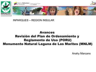 INPARQUES – REGION INSULAR



                   Avances
     Revisión del Plan de Ordenamiento y
          Reglamento de Uso (PORU)
Monumento Natural Laguna de Las Marites (MNLM)

                                   Anahy Marcano
 
