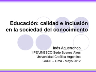 Educación: calidad e inclusión
en la sociedad del conocimiento


                       Inés Aguerrondo
         IIPE/UNESCO Sede Buenos Aires
            Universidad Católica Argentina
                CADE – Lima - Mayo 2012
 