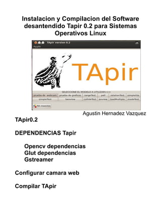 Instalacion y Compilacion del Software
   desantendido Tapir 0.2 para Sistemas
             Operativos Linux




                        Agustin Hernadez Vazquez
TApir0.2

DEPENDENCIAS Tapir

   Opencv dependencias
   Glut dependencias
   Gstreamer

Configurar camara web

Compilar TApir
 