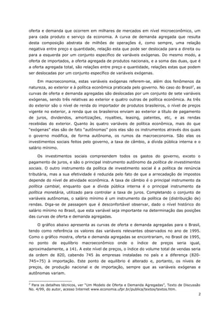 oferta e demanda que ocorrem em milhares de mercados em nível microeconômico, um 
para cada produto e serviço da economia. A curva de demanda agregada que resulta 
desta composição abstrata de milhões de operações é, como sempre, uma relação 
negativa entre preço e quantidade, relação esta que pode ser deslocada para a direita ou 
para a esquerda por um conjunto específico de variáveis exógenas. Do mesmo modo, a 
oferta de importados, a oferta agregada de produtos nacionais, e a soma das duas, que é 
a oferta agregada total, são relações entre preço e quantidade, relações estas que podem 
ser deslocadas por um conjunto específico de variáveis exógenas. 
Em macroeconomia, estas variáveis exógenas referem-se, além dos fenômenos da 
natureza, ao exterior e à política econômica praticada pelo governo. No caso do Brasil2, as 
curvas de oferta e demanda agregadas são deslocadas por um conjunto de sete variáveis 
exógenas, sendo três relativas ao exterior e quatro outras de política econômica. As três 
do exterior são o nível de renda do importador de produtos brasileiros, o nível de preços 
vigente no exterior, a renda que os brasileiros enviam ao exterior a título de pagamento 
de juros, dividendos, amortizações, royalties, leasing, patentes, etc, e as rendas 
recebidas do exterior. Quanto às quatro variáveis de política econômica, mais do que 
“exógenas” elas são de fato “autônomas” pois elas são os instrumentos através dos quais 
o governo modifica, de forma autônoma, os rumos da macroeconomia. São elas os 
investimentos sociais feitos pelo governo, a taxa de câmbio, a dívida pública interna e o 
salário mínimo. 
Os investimentos sociais compreendem todos os gastos do governo, exceto o 
pagamento de juros, e são o principal instrumento autônomo da política de investimentos 
sociais. O outro instrumento da política de investimento social é a política de renúncia 
tributária, mas a sua efetividade é reduzida pelo fato de que a arrecadação de impostos 
depende do nível de atividade econômica. A taxa de câmbio é o principal instrumento da 
política cambial, enquanto que a dívida pública interna é o principal instrumento da 
política monetária, utilizado para controlar a taxa de juros. Completando o conjunto de 
variáveis autônomas, o salário mínimo é um instrumento da política de (distribuição de) 
rendas. Diga-se de passagem que é desconfortável observar, dado o nível histórico do 
salário mínimo no Brasil, que esta variável seja importante na determinação das posições 
das curvas de oferta e demanda agregadas. 
O gráfico abaixo apresenta as curvas de oferta e demanda agregadas para o Brasil, 
tendo como referência os valores das variáveis relevantes observados no ano de 1995. 
Como o gráfico mostra, oferta e demanda agregadas se encontrariam, no Brasil de 1995, 
no ponto de equilíbrio macroeconômico onde o índice de preços seria igual, 
aproximadamente, a 141. A este nível de preços, o índice do volume total de vendas seria 
da ordem de 820, cabendo 745 às empresas instaladas no país e a diferença (820- 
745=75) à importação. Este ponto de equilíbrio é alterado e, portanto, os níveis de 
preços, de produção nacional e de importação, sempre que as variáveis exógenas e 
autônomas variam. 
2 Para os detalhes técnicos, ver “Um Modelo de Oferta e Demanda Agregadas”, Texto de Discussão 
No. 4/99, do autor, acesso Internet www.economia.ufpr.br/publica/textos/textos.htm. 
2 
 