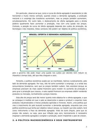 Em particular, observe-se que, como a curva de oferta agregada é ascendente (e não 
horizontal e muito menos vertical), quando cresce a demanda agregada, a produção 
nacional e o emprego dos brasileiros aumentam, mas os preços também aumentam, 
simultaneamente. Por outro lado, o deslocamento da oferta agregada para a direita 
poderia igualmente fazer aumentar a produção, mas com uma queda nos preços. 
Contudo, a posição da curva de oferta agregada depende dos custos de produção, da 
tecnologia e dos impostos. Estas variáveis não podem ser objetos da política econômica, 
170 
165 
160 
155 
150 
145 
140 
135 
130 
PRODUÇÃO 
NACIONAL 
pois o governo não pode impor uma queda nos custos por decreto nem reduzir os 
impostos o tempo todo, até que eles cheguem a zero. 
Portanto, a política econômica acaba por se manifestar, teórica e praticamente, pelo 
lado da demanda agregada. Por isso, não há como aumentar o emprego, e a renda dos 
consumidores brasileiros, sem que os preços também subam. Isto acontece porque as 
empresas precisam de mais capital financeiro para investir no aumento da produção e 
para girar a produção que cresceu, e este capital financeiro as empresas obtêm vendendo 
produtos no mercado, normalmente a preços maiores. 
Esta alta de preços será tão menor quanto mais elástica for a oferta agregada, o que 
se consegue à medida em que o país se desenvolve e passa a produzir e exportar mais 
produtos industrializados e menos produtos agrícolas e minerais. Assim, uma política que 
vise o crescimento do país buscará aumentar a demanda agregada, enquanto que uma 
política econômica que tenha por objetivo reduzir preços, ou impedir que eles subam, terá 
como instrumento o freio da demanda agregada. Visto de outro ângulo, para que os 
preços não subam, ou seja, para que inflação seja zero, tecnicamente é necessário 
engessar a demanda agregada e congelar a produção, assim impedindo o país de crescer. 
2. A POLÍTICA MACROECONÔMICA E SEUS INSTRUMENTOS 
3 
BRASIL: OFERTA E DEMANDA AGREGADAS 
125 
700 750 800 850 900 
QUANTIDADE 
PREÇO 
OFERTA 
AGREGADA 
DEMANDA 
AGREGADA 
 
