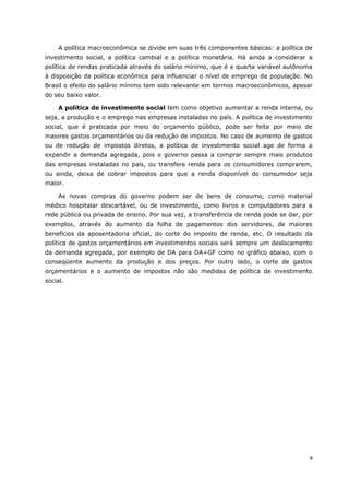 A política macroeconômica se divide em suas três componentes básicas: a política de 
investimento social, a política cambial e a política monetária. Há ainda a considerar a 
política de rendas praticada através do salário mínimo, que é a quarta variável autônoma 
à disposição da política econômica para influenciar o nível de emprego da população. No 
Brasil o efeito do salário mínimo tem sido relevante em termos macroeconômicos, apesar 
do seu baixo valor. 
A política de investimento social tem como objetivo aumentar a renda interna, ou 
seja, a produção e o emprego nas empresas instaladas no país. A política de investimento 
social, que é praticada por meio do orçamento público, pode ser feita por meio de 
maiores gastos orçamentários ou da redução de impostos. No caso de aumento de gastos 
ou de redução de impostos diretos, a política de investimento social age de forma a 
expandir a demanda agregada, pois o governo passa a comprar sempre mais produtos 
das empresas instaladas no país, ou transfere renda para os consumidores comprarem, 
ou ainda, deixa de cobrar impostos para que a renda disponível do consumidor seja 
maior. 
As novas compras do governo podem ser de bens de consumo, como material 
médico hospitalar descartável, ou de investimento, como livros e computadores para a 
rede pública ou privada de ensino. Por sua vez, a transferência de renda pode se dar, por 
exemplos, através do aumento da folha de pagamentos dos servidores, de maiores 
benefícios da aposentadoria oficial, do corte do imposto de renda, etc. O resultado da 
política de gastos orçamentários em investimentos sociais será sempre um deslocamento 
da demanda agregada, por exemplo de DA para DA+GF como no gráfico abaixo, com o 
conseqüente aumento da produção e dos preços. Por outro lado, o corte de gastos 
orçamentários e o aumento de impostos não são medidas de política de investimento 
social. 
4 
 