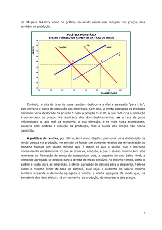 de DA para DA+DIV como no gráfico, causando assim uma redução nos preços, mas 
também na produção. 
170 
165 
160 
155 
150 
145 
140 
135 
130 
Contudo, a alta da taxa de juros também deslocaria a oferta agregada “para trás”, 
pois elevaria o custo de produção das empresas. Com isso, a oferta agregada de produtos 
nacionais seria deslocada da posição Y para a posição Y+DIV, o que reduziria a produção 
e aumentaria os preços. Na resultante dos dois deslocamentos, se a taxa de juros 
influenciasse o lado real da economia, a sua elevação, e se mais nada acontecesse, 
causaria com certeza a redução da produção, mas a queda dos preços não ficaria 
garantida. 
A política de rendas, por último, tem como objetivo promover uma distribuição da 
renda gerada na produção, no sentido de forçar um aumento relativo da remuneração do 
trabalho fixando um salário mínimo que é maior do que o salário que o mercado 
normalmente estabeleceria. O que se observa, contudo, é que o salário mínimo tem sido 
relevante na formação da renda do consumidor pois, a despeito do seu baixo nível, a 
demanda agregada se desloca para a direita de modo sensível. Ao mesmo tempo, como o 
salário é custo para as empresas, a oferta agregada se desloca para a esquerda. Tem-se 
assim o mesmo efeito da taxa de câmbio, qual seja, o aumento do salário mínimo 
também expande a demanda agregada e contrai a oferta agregada de modo que, na 
somatória dos dois efeitos, há um aumento da produção, do emprego e dos preços. 
7 
POLÍTICA MONETÁRIA 
EFEITO TEÓRICO DO AUMENTO DA TAXA DE JUROS 
125 
700 720 740 760 780 800 820 840 
QUANTIDADE 
PREÇO 
DA+DIV 
DA 
Y+DIV 
Y 
2 1 
 
