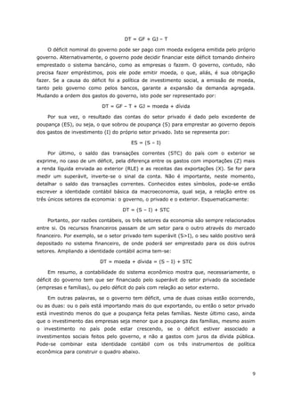 DT = GF + GJ – T 
O déficit nominal do governo pode ser pago com moeda exógena emitida pelo próprio 
governo. Alternativamente, o governo pode decidir financiar este déficit tomando dinheiro 
emprestado o sistema bancário, como as empresas o fazem. O governo, contudo, não 
precisa fazer empréstimos, pois ele pode emitir moeda, o que, aliás, é sua obrigação 
fazer. Se a causa do déficit foi a política de investimento social, a emissão de moeda, 
tanto pelo governo como pelos bancos, garante a expansão da demanda agregada. 
Mudando a ordem dos gastos do governo, isto pode ser representado por: 
DT = GF – T + GJ = moeda + dívida 
Por sua vez, o resultado das contas do setor privado é dado pelo excedente de 
poupança (ES), ou seja, o que sobrou de poupança (S) para emprestar ao governo depois 
dos gastos de investimento (I) do próprio setor privado. Isto se representa por: 
ES = (S – I) 
Por último, o saldo das transações correntes (STC) do país com o exterior se 
exprime, no caso de um déficit, pela diferença entre os gastos com importações (Z) mais 
a renda líquida enviada ao exterior (RLE) e as receitas das exportações (X). Se for para 
medir um superávit, inverte-se o sinal da conta. Não é importante, neste momento, 
detalhar o saldo das transações correntes. Conhecidos estes símbolos, pode-se então 
escrever a identidade contábil básica da macroeconomia, qual seja, a relação entre os 
três únicos setores da economia: o governo, o privado e o exterior. Esquematicamente: 
DT = (S – I) + STC 
Portanto, por razões contábeis, os três setores da economia são sempre relacionados 
entre si. Os recursos financeiros passam de um setor para o outro através do mercado 
financeiro. Por exemplo, se o setor privado tem superávit (S>I), o seu saldo positivo será 
depositado no sistema financeiro, de onde poderá ser emprestado para os dois outros 
setores. Ampliando a identidade contábil acima tem-se: 
DT = moeda + dívida = (S – I) + STC 
Em resumo, a contabilidade do sistema econômico mostra que, necessariamente, o 
déficit do governo tem que ser financiado pelo superávit do setor privado da sociedade 
(empresas e famílias), ou pelo déficit do país com relação ao setor externo. 
Em outras palavras, se o governo tem déficit, uma de duas coisas estão ocorrendo, 
ou as duas: ou o país está importando mais do que exportando, ou então o setor privado 
está investindo menos do que a poupança feita pelas famílias. Neste último caso, ainda 
que o investimento das empresas seja menor que a poupança das famílias, mesmo assim 
o investimento no país pode estar crescendo, se o déficit estiver associado a 
investimentos sociais feitos pelo governo, e não a gastos com juros da dívida pública. 
Pode-se combinar esta identidade contábil com os três instrumentos de política 
econômica para construir o quadro abaixo. 
9 
 