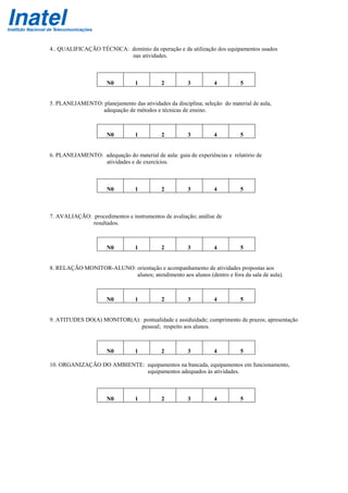 4.. QUALIFICAÇÃO TÉCNICA: domínio da operação e da utilização dos equipamentos usados
nas atividades.
N0 1 2 3 4 5
5. PLANEJAMENTO: planejamento das atividades da disciplina; seleção do material de aula,
adequação de métodos e técnicas de ensino.
N0 1 2 3 4 5
6. PLANEJAMENTO: adequação do material de aula: guia de experiências e relatório de
atividades e de exercícios.
N0 1 2 3 4 5
7. AVALIAÇÃO: procedimentos e instrumentos de avaliação; análise de
resultados.
N0 1 2 3 4 5
8. RELAÇÃO MONITOR-ALUNO: orientação e acompanhamento de atividades propostas aos
alunos; atendimento aos alunos (dentro e fora da sala de aula).
N0 1 2 3 4 5
9. ATITUDES DO(A) MONITOR(A): pontualidade e assiduidade; cumprimento de prazos; apresentação
pessoal; respeito aos alunos.
N0 1 2 3 4 5
10. ORGANIZAÇÃO DO AMBIENTE: equipamentos na bancada, equipamentos em funcionamento,
equipamentos adequados às atividades.
N0 1 2 3 4 5
 
