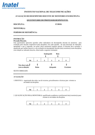 INSTITUTO NACIONAL DE TELECOMUNICAÇÕES
AVALIAÇÃO DO DESEMPENHO DOCENTE DE MONITORES EM DISCIPLINA
QUESTIONÁRIO DO PROFESSOR RESPONSÁVEL
DISCIPLINA: CURSO:
MONITOR(A):
PERÍODO DE REFERÊNCIA:
INSTRUÇÃO
Prezado Docente.
Este questionário apresenta questões sobre indicadores do desempenho docente de monitores para
avaliação pelo docente responsável pela disciplina. Em cada questão, há uma descrição do indicador,
apontando o que é esperado, em geral, do(a) monitor(a) naquele quesito. O docente deve assinalar a
quadrícula que melhor descreve a sua avaliação do desempenho docente do(a) monitor(a) nesta disciplina,
com relação ao indicador descrito, observando a seguinte orientação:
Inadequado Bom
N0 1 2 3 4 5
Não observado
(sem avaliação) Ruim Adequado Excelente
MUITO OBRIGADO.
AVALIAÇÃO
1.DIDÁTICA: organização das aulas, uso de recursos, procedimentos e técnicas para orientar as
atividades da disciplina.
N0 1 2 3 4 5
2. QUALIFICAÇÃO DO(A) MONITOR(A): qualificação acadêmica e profissional do(a) monitor(a) para
orientar as atividades da disciplina
N0 1 2 3 4 5
 